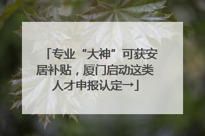 专业“大神”可获安居补贴，厦门启动这类人才申报认定→